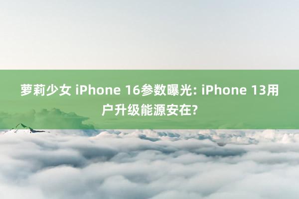 萝莉少女 iPhone 16参数曝光: iPhone 13用户升级能源安在?