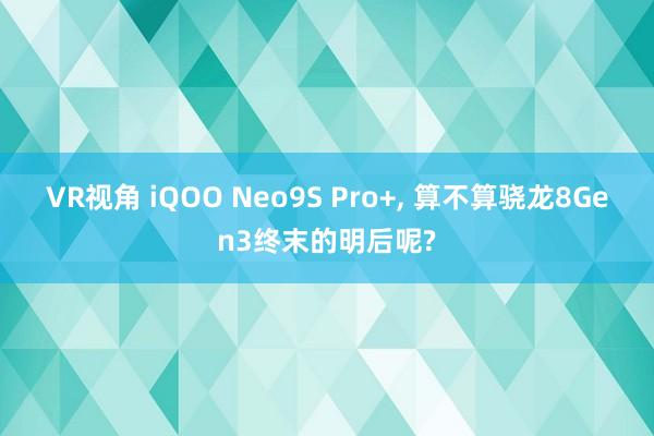 VR视角 iQOO Neo9S Pro+, 算不算骁龙8Gen3终末的明后呢?