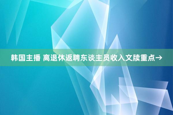 韩国主播 离退休返聘东谈主员收入文牍重点→