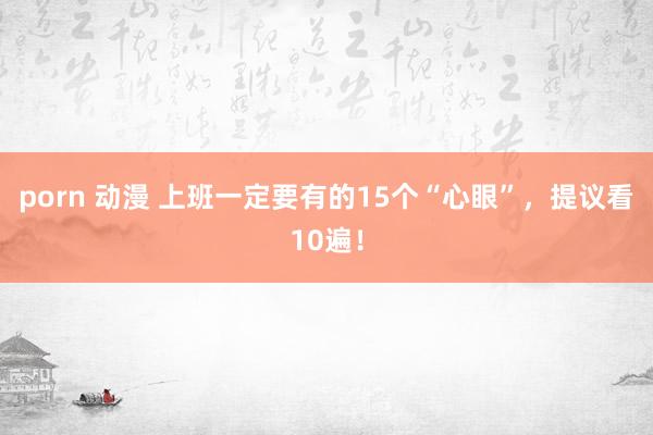 porn 动漫 上班一定要有的15个“心眼”，提议看10遍！