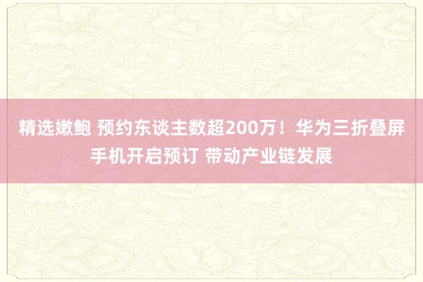 精选嫩鲍 预约东谈主数超200万！华为三折叠屏手机开启预订 带动产业链发展