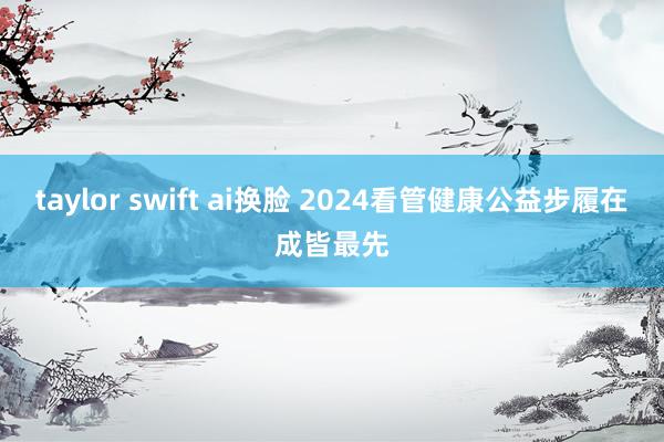 taylor swift ai换脸 2024看管健康公益步履在成皆最先