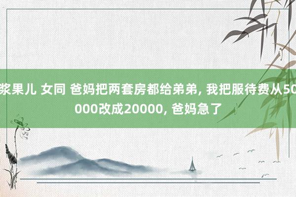 浆果儿 女同 爸妈把两套房都给弟弟, 我把服待费从50000改成20000, 爸妈急了