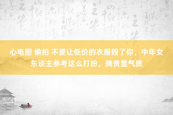 心电图 偷拍 不要让低价的衣服毁了你，中年女东谈主参考这么打扮，腾贵显气质