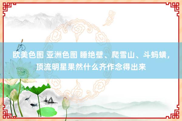 欧美色图 亚洲色图 睡绝壁、爬雪山、斗蚂蟥，顶流明星果然什么齐作念得出来