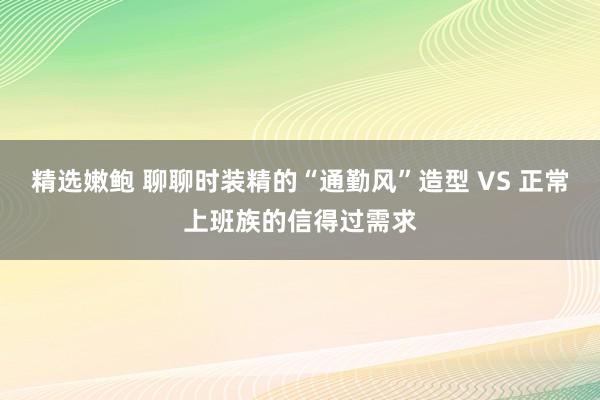 精选嫩鲍 聊聊时装精的“通勤风”造型 VS 正常上班族的信得过需求