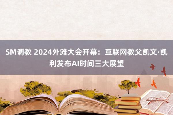 SM调教 2024外滩大会开幕：互联网教父凯文·凯利发布AI时间三大展望