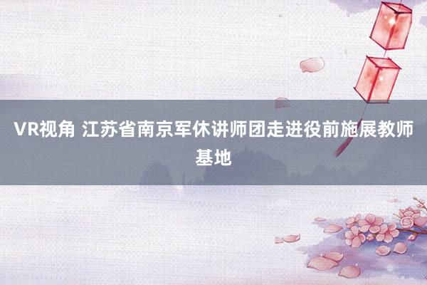 VR视角 江苏省南京军休讲师团走进役前施展教师基地