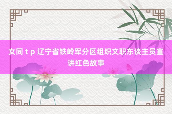 女同 t p 辽宁省铁岭军分区组织文职东谈主员宣讲红色故事