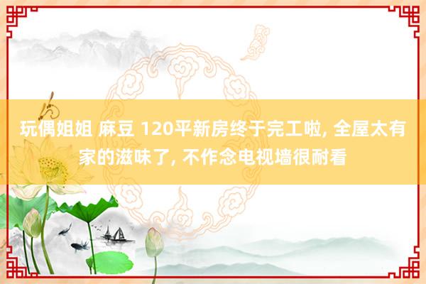 玩偶姐姐 麻豆 120平新房终于完工啦, 全屋太有家的滋味了, 不作念电视墙很耐看