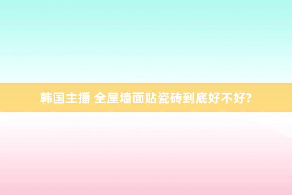 韩国主播 全屋墙面贴瓷砖到底好不好?