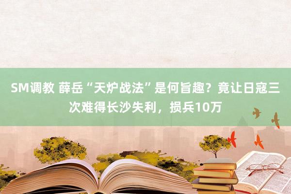 SM调教 薛岳“天炉战法”是何旨趣？竟让日寇三次难得长沙失利，损兵10万