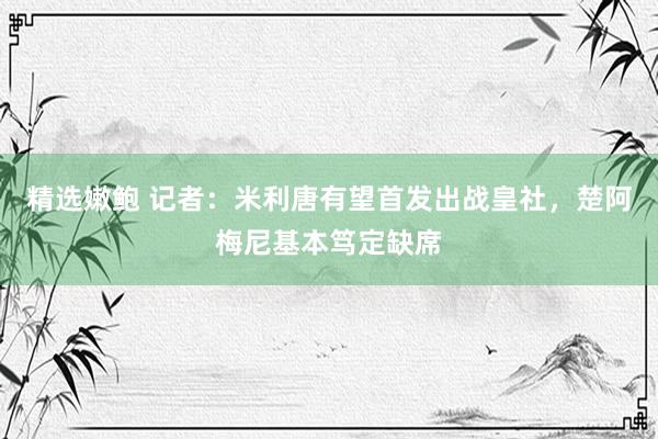 精选嫩鲍 记者：米利唐有望首发出战皇社，楚阿梅尼基本笃定缺席