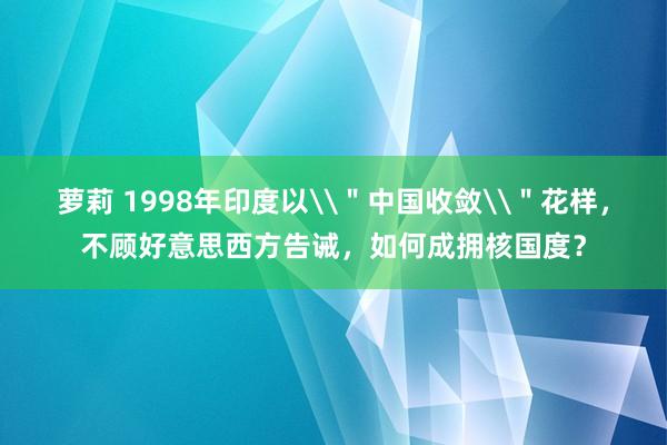 萝莉 1998年印度以\＂中国收敛\＂花样，不顾好意思西方告诫，如何成拥核国度？