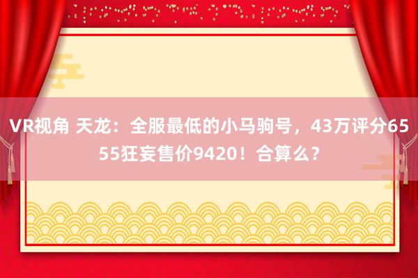 VR视角 天龙：全服最低的小马驹号，43万评分6555狂妄售价9420！合算么？