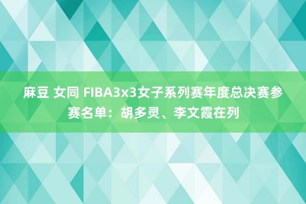 麻豆 女同 FIBA3x3女子系列赛年度总决赛参赛名单：胡多灵、李文霞在列