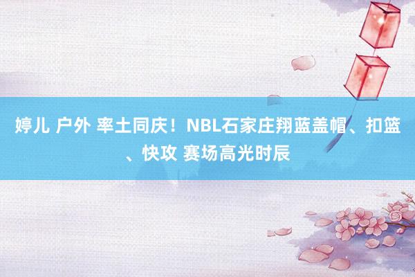 婷儿 户外 率土同庆！NBL石家庄翔蓝盖帽、扣篮、快攻 赛场高光时辰