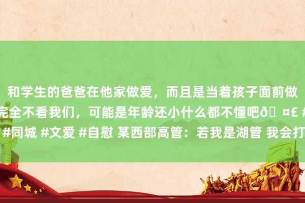 和学生的爸爸在他家做爱，而且是当着孩子面前做爱，太刺激了，孩子完全不看我们，可能是年龄还小什么都不懂吧🤣 #同城 #文爱 #自慰 某西部高管：若我是湖管 我会打电话给公牛去争取拉文