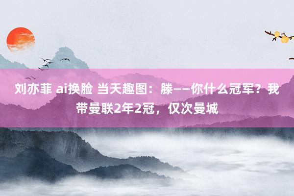 刘亦菲 ai换脸 当天趣图：滕——你什么冠军？我带曼联2年2冠，仅次曼城