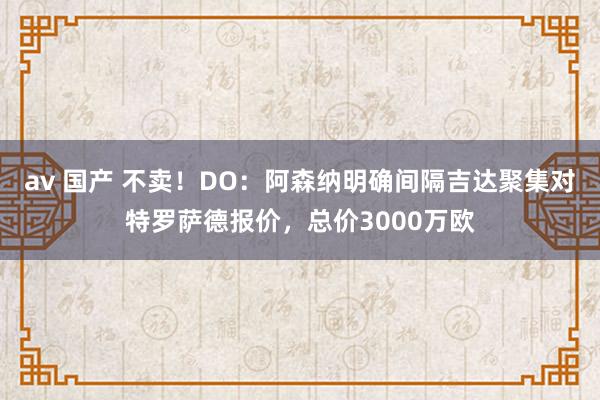 av 国产 不卖！DO：阿森纳明确间隔吉达聚集对特罗萨德报价，总价3000万欧