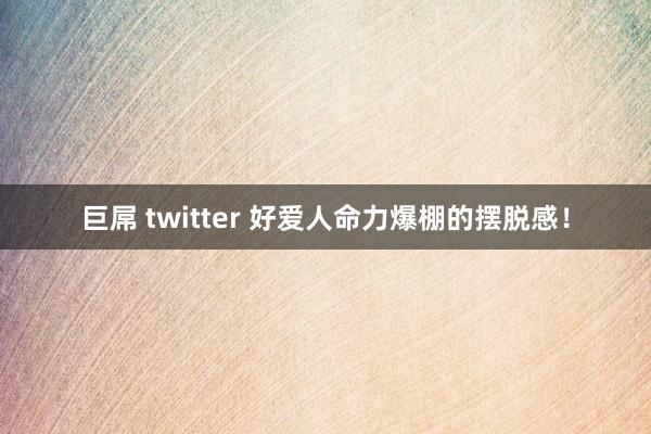 巨屌 twitter 好爱人命力爆棚的摆脱感！