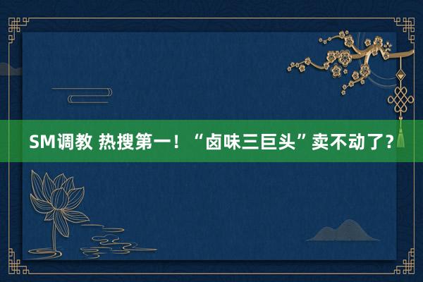 SM调教 热搜第一！“卤味三巨头”卖不动了？