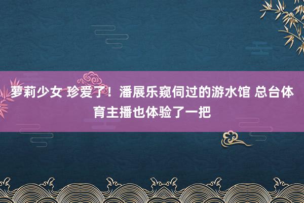 萝莉少女 珍爱了！潘展乐窥伺过的游水馆 总台体育主播也体验了一把