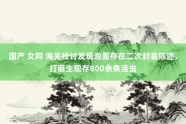 国产 女同 海关检讨发现泡面存在二次封装陈迹，打诞生现存800余条活虫