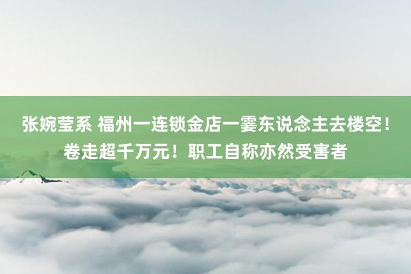 张婉莹系 福州一连锁金店一霎东说念主去楼空！卷走超千万元！职工自称亦然受害者