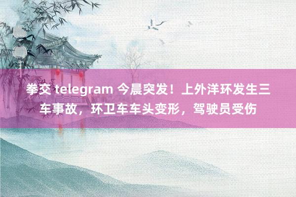 拳交 telegram 今晨突发！上外洋环发生三车事故，环卫车车头变形，驾驶员受伤