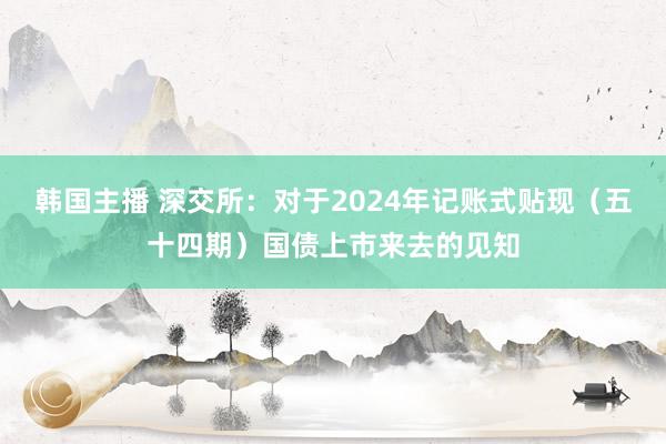 韩国主播 深交所：对于2024年记账式贴现（五十四期）国债上市来去的见知