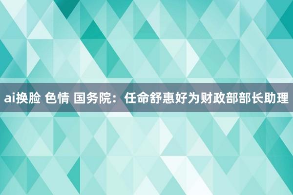 ai换脸 色情 国务院：任命舒惠好为财政部部长助理