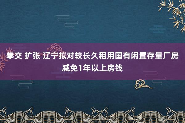 拳交 扩张 辽宁拟对较长久租用国有闲置存量厂房减免1年以上房钱