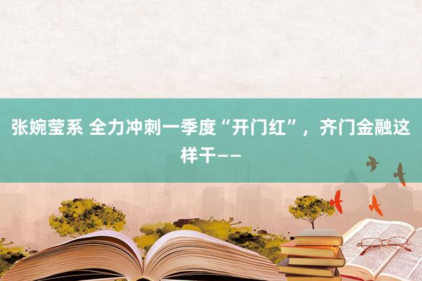 张婉莹系 全力冲刺一季度“开门红”，齐门金融这样干——