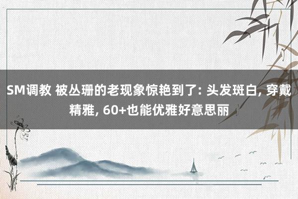 SM调教 被丛珊的老现象惊艳到了: 头发斑白, 穿戴精雅, 60+也能优雅好意思丽