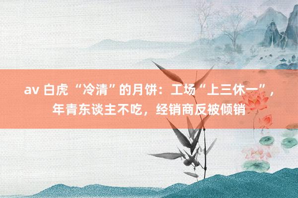 av 白虎 “冷清”的月饼：工场“上三休一”，年青东谈主不吃，经销商反被倾销