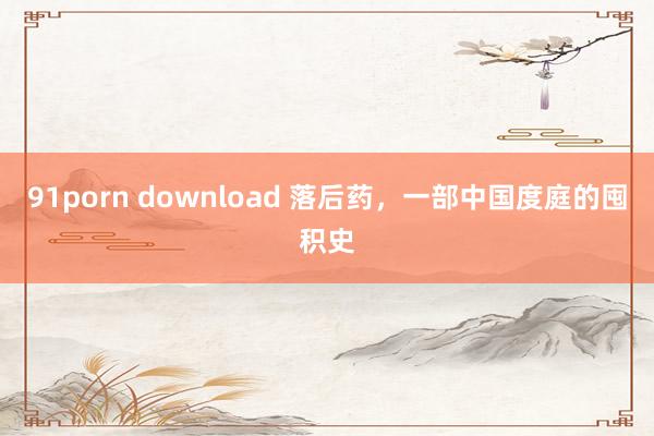 91porn download 落后药，一部中国度庭的囤积史