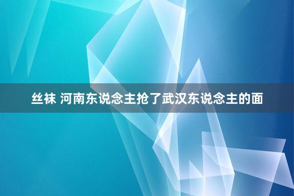 丝袜 河南东说念主抢了武汉东说念主的面