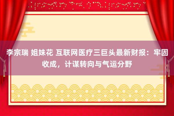 李宗瑞 姐妹花 互联网医疗三巨头最新财报：牢固收成，计谋转向与气运分野