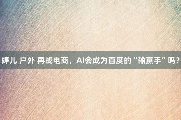 婷儿 户外 再战电商，AI会成为百度的“输赢手”吗？