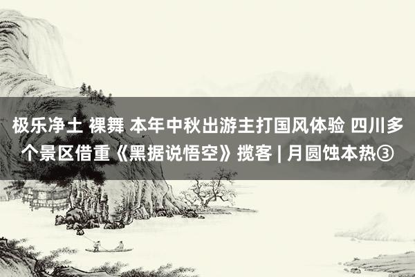 极乐净土 裸舞 本年中秋出游主打国风体验 四川多个景区借重《黑据说悟空》揽客 | 月圆蚀本热③