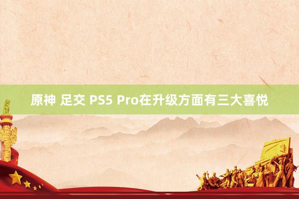 原神 足交 PS5 Pro在升级方面有三大喜悦