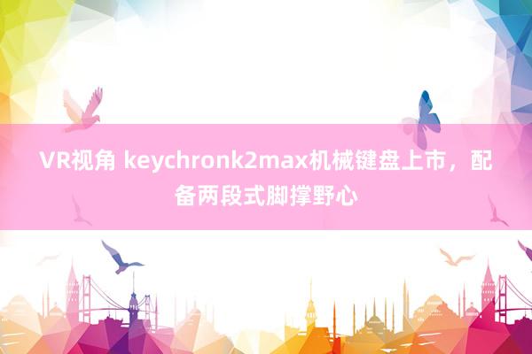 VR视角 keychronk2max机械键盘上市，配备两段式脚撑野心