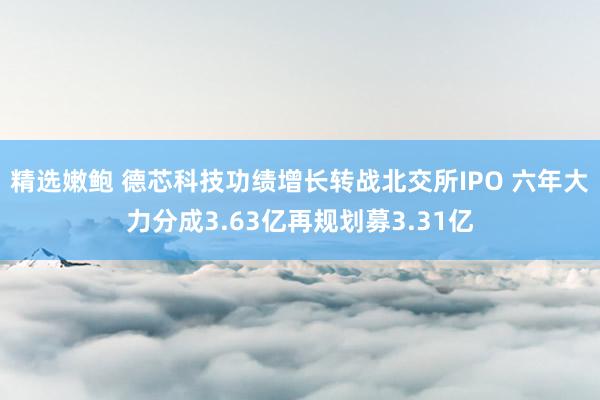 精选嫩鲍 德芯科技功绩增长转战北交所IPO 六年大力分成3.63亿再规划募3.31亿