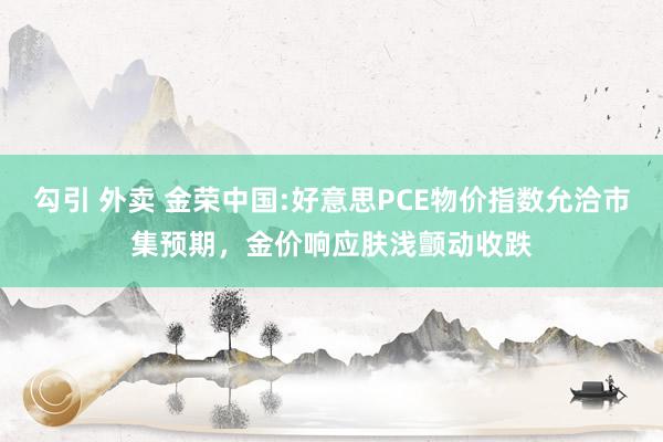 勾引 外卖 金荣中国:好意思PCE物价指数允洽市集预期，金价响应肤浅颤动收跌