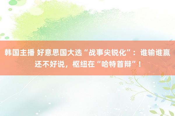 韩国主播 好意思国大选“战事尖锐化”：谁输谁赢还不好说，枢纽在“哈特首辩”！