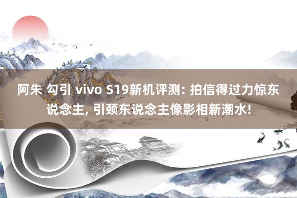 阿朱 勾引 vivo S19新机评测: 拍信得过力惊东说念主, 引颈东说念主像影相新潮水!