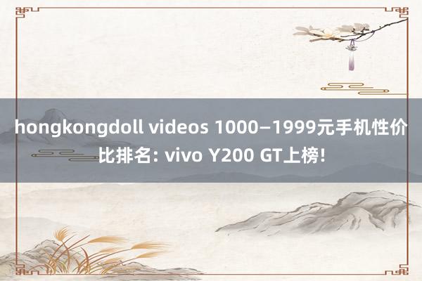 hongkongdoll videos 1000—1999元手机性价比排名: vivo Y200 GT上榜!