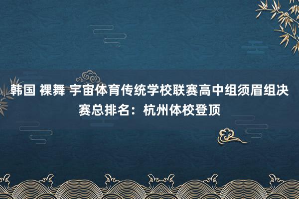 韩国 裸舞 宇宙体育传统学校联赛高中组须眉组决赛总排名：杭州体校登顶