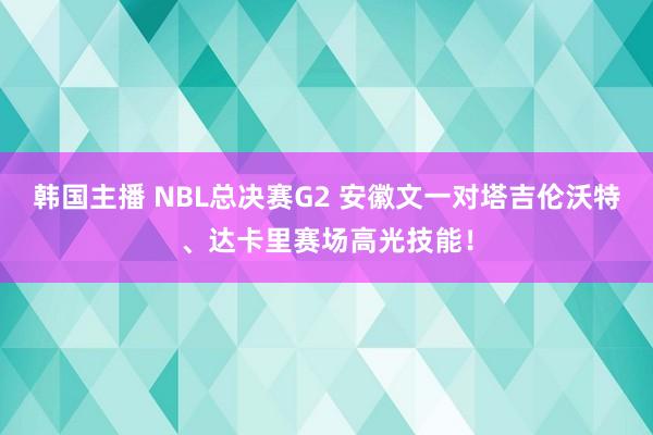 韩国主播 NBL总决赛G2 安徽文一对塔吉伦沃特、达卡里赛场高光技能！